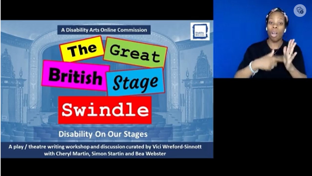 A colourful set of words on a traditional stage background. The great British stage swindle. Disability on our stages. A play / theatre writing workshop and discussion by Vici Wreford-Sinnott with Cheryl Martin, Simon Startin and Bea Webster.There si also an image of the workshop BSL interpreter signing in the top corner.