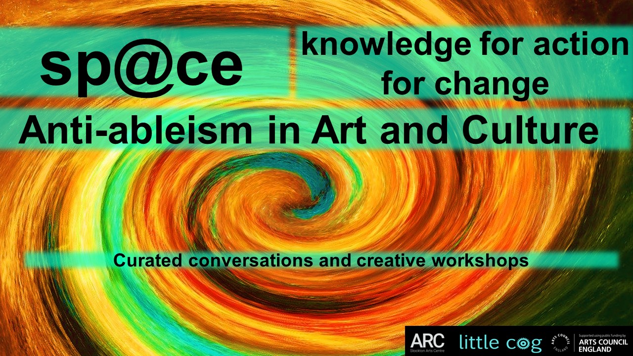 a brightly coloured painted spiral swirl forms the back ground of this slide which includes the text Little Cog space. Anti-ableism in art and culture. Knowledge for action for change. A programme of curated conv ersations, professional development sessions and creative workshops.  Logos of ARC Stockton and Arts Council England are included. 
