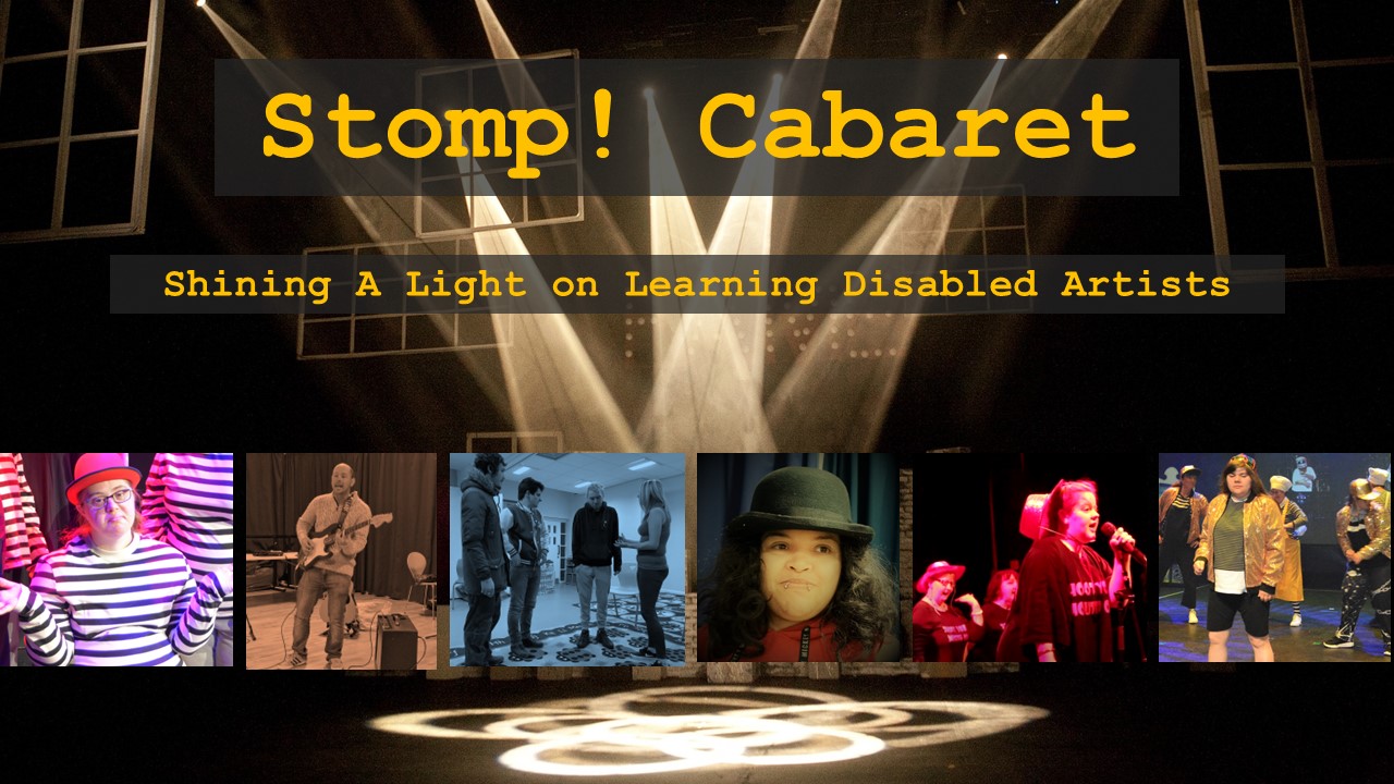 A theatre with a series of dramatic spotlights pointing to a central point on the empty  stage. Text reads Stomp! Cabaret – shining a spotlight on learning disabled artists. Under this are six square photographs containing different artists. Megan Rees is wearing a black and white striped top and a red bowler hat looking whimsical and holding her hands out to the side with a shrug. Next is Andrew W from jam Buddies in a jam session on lead guitar and singing. The next image shows four members of Jigsaw theatre mid-scene all looking at one of the actors. A close up photo of Candice Keenan is next who is of dual heritage wearing a black bowler hat. Next is a group of the Feisty Girls, one of wh9om is centre stage singing into a mic. The final image is of Adele Hudson in her Tik Tok costume from Stomping ground – gold sequin jacket and baseball cap. Other dancers are behind her. 