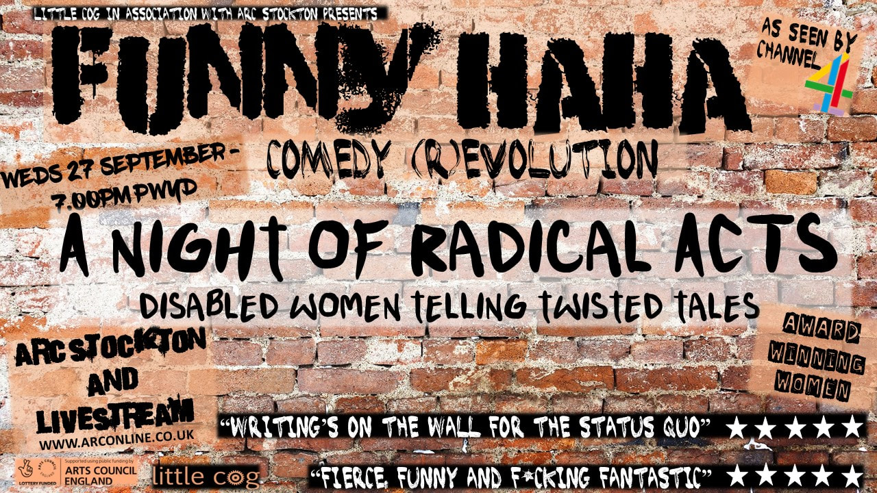 ​A graffiti brick wall with text which reads: Little Cog in association with ARC Stockton presents Funny Haha Comedy (R)Evolution. A Night of Radical Acts – Disabled women telling twisted tales. Wednesday 27 September 7.00pm Pay What You Decide. ARC Stockton and Livestream. Labels on the image read Arts Council England, Little Cog, Award Winning Women and As seen by Channel 4 Two quotes read “Writing’s on the wall for the status quo” followed by five stars and “Fierce, funny and F*cking Fantastic”, also followed by five stars.​