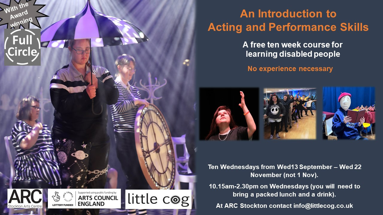 A slide which says from the award winning Full Circle: INtroduction to Perfromaance and Acting. A free ten week course for learning disabled people. No experience necessary. Four photographs feature learning disabled people performing - one is wearing a theatre mask reading a book, another is a team of performers in a line leaning outwards from a ballet bar and smiling, a third features a young white woman with long dark hair gazing upwards and her left hand reaching up. The final image is of full circle on stage at SIRF all in variations of black and white costumes designed by Kim McDermottroe, one with a black and white umbrella, one seated, one carrying a giant clock in stunning lighting effect. Further text reads, ten wednesdays from 13 Sept-22 Nov (not 1 Nov) 10.15am-2.30pm - you will need a packed lunch and a drink. contact info@littlecog.co.uk at ARC. 