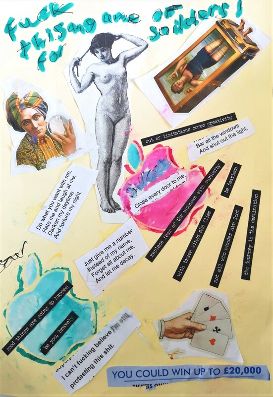 In large handwriting text reads ‘fuck this for a game of soldiers’ above an image of a 19th century fortune teller wearing a turban and holding a crystal ball to the top left. At the top centre of the collage is an 19th century etching of a naked woman arranging her hair. To the top right is an image of a 19th century escape artist upside down in a tank of water. There are two lines of text under this – ‘out of limitation comes creativity’, and ‘bar all the windows and shut out the light’ which are lyrics from Andrew Lloyd Webber’s Joseph. Further sections of lyrics are on the image to the right, ‘do want you want with me, hate me and laugh at me, darken my daytime and torture my night’, and ‘close every door to me’ is placed over a hand coloured pink version of the Apple logo. The word ‘soar’ is written to the left as we go down to the bottom third of the collage. A turquoise version of the Apple logo with the text, ‘good things are going to happen’ and ‘ be you, bravely’ applied over it. More lyrics read, ‘Just give me a number, instead of my name. Forget all about me and let me decay.’ To the right are five short lines of text: ‘replace fear of the unknown with curiosity’, ‘with brave wings she flies’, ‘be fearless’, ‘not all who wander are lost’ and ‘the journey is the destination’. A cut out of text reads, ‘I can’t believe I’m still protesting this shit’ over to the left, then there is a hand holding four ace playing cards. Under this is an advert cut from a magazine which says, ‘You could win up to £20,000’.