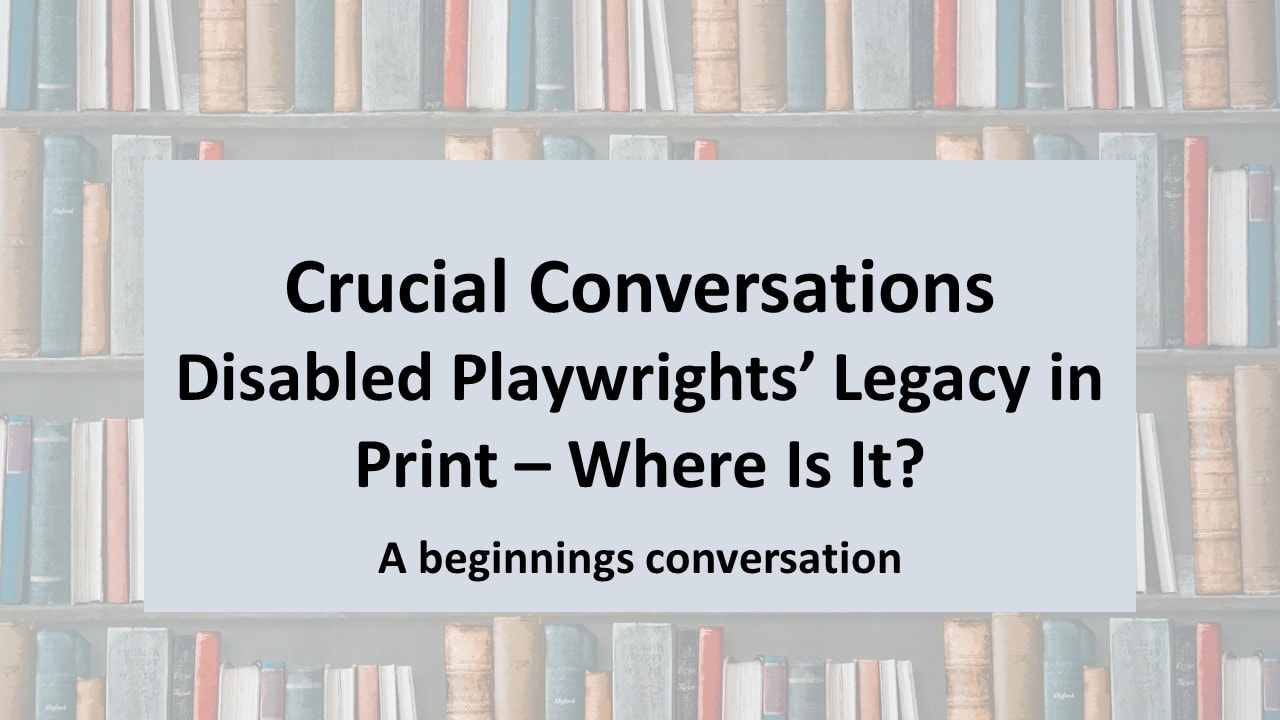 Text overlaying an image of lots of books on bookshelves. Text Reads, 'Crucial Conversations. Disabled Playwrights' Legacy In Print - Where Is It?' A beginnings Conversation?